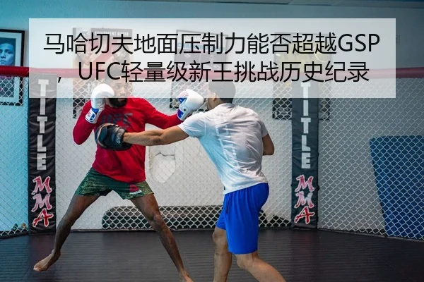 马哈切夫地面压制力能否超越GSP，UFC轻量级新王挑战历史纪录