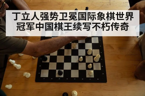 丁立人强势卫冕国际象棋世界冠军中国棋王续写不朽传奇